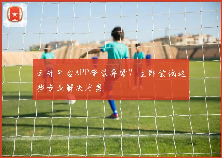 云开平台APP登录异常？立即尝试这些专业解决方案