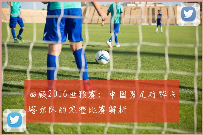 回顾2016世预赛：中国男足对阵卡塔尔队的完整比赛解析
