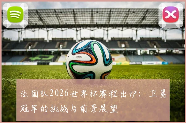 法国队2026世界杯赛程出炉：卫冕冠军的挑战与前景展望