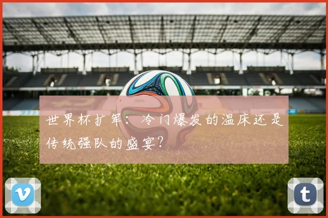 世界杯扩军：冷门爆发的温床还是传统强队的盛宴？