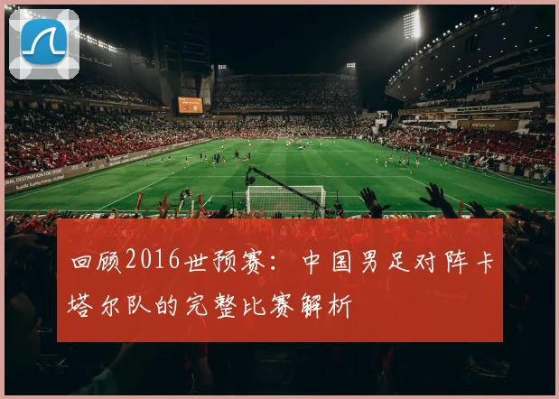 回顾2016世预赛：中国男足对阵卡塔尔队的完整比赛解析
