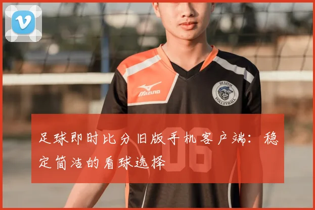 足球即时比分旧版手机客户端：稳定简洁的看球选择