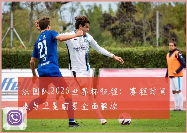 法国队2026世界杯征程：赛程时间表与卫冕前景全面解读
